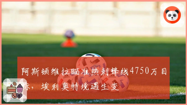 阿斯顿维拉瞄准热刺锋线4750万目标，埃利奥特境遇生变