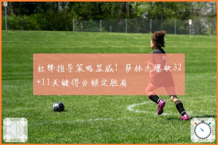 杜锋指导策略显威！萨林杰爆砍32+11关键得分锁定胜局