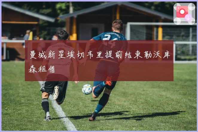 曼城新星埃切韦里提前结束勒沃库森租借