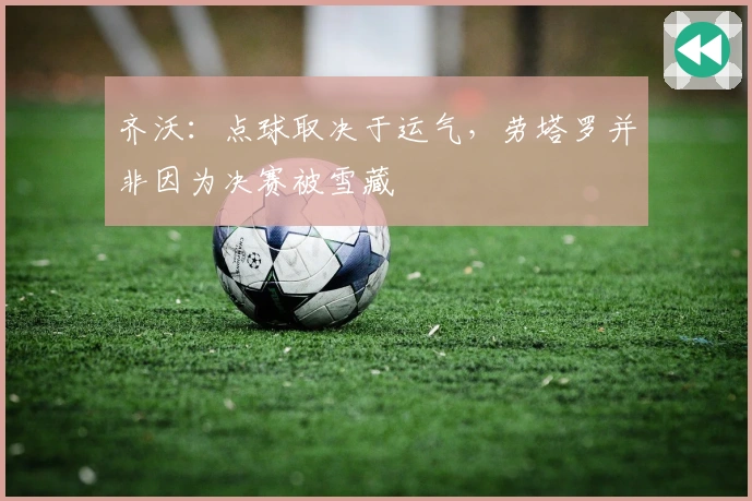 齐沃：点球取决于运气，劳塔罗并非因为决赛被雪藏