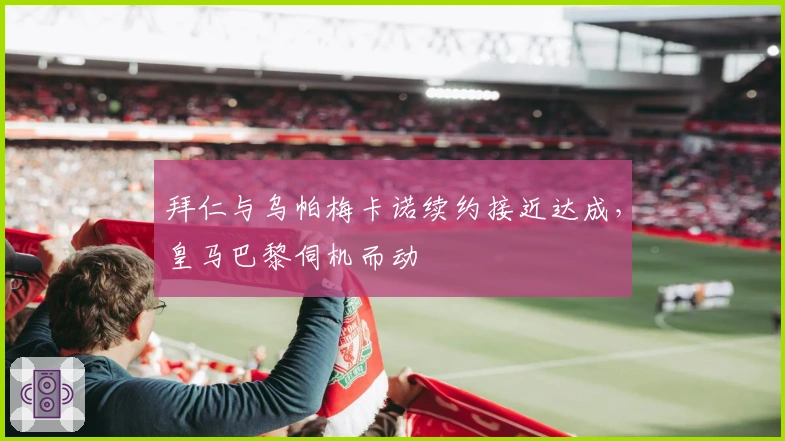 拜仁与乌帕梅卡诺续约接近达成，皇马巴黎伺机而动