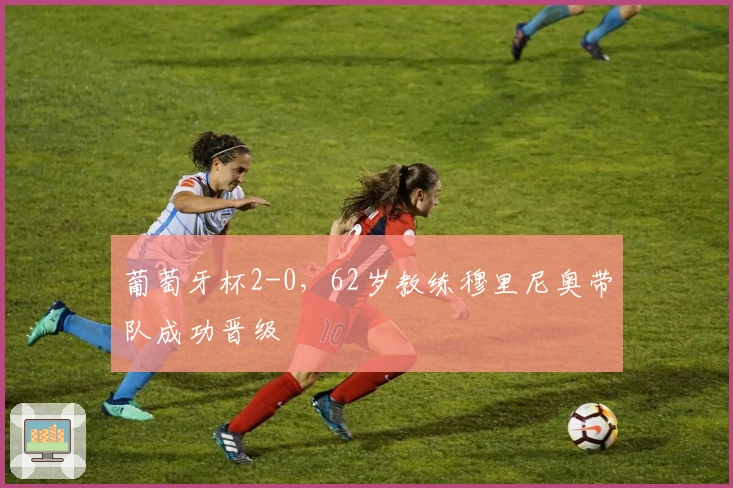 葡萄牙杯2-0，62岁教练穆里尼奥带队成功晋级