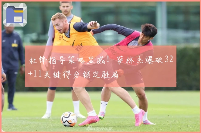 杜锋指导策略显威！萨林杰爆砍32+11关键得分锁定胜局