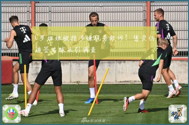 C罗姐姐被指涉嫌税务欺诈！售卖伪造签名球衣引调查