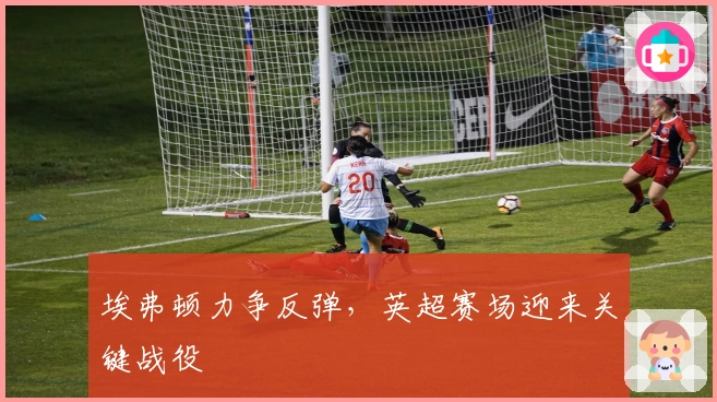 埃弗顿力争反弹，英超赛场迎来关键战役