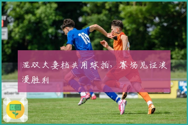 混双夫妻档共用球拍，赛场见证浪漫胜利